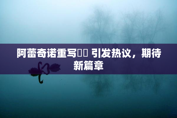 阿蕾奇诺重写❌‌ 引发热议，期待新篇章