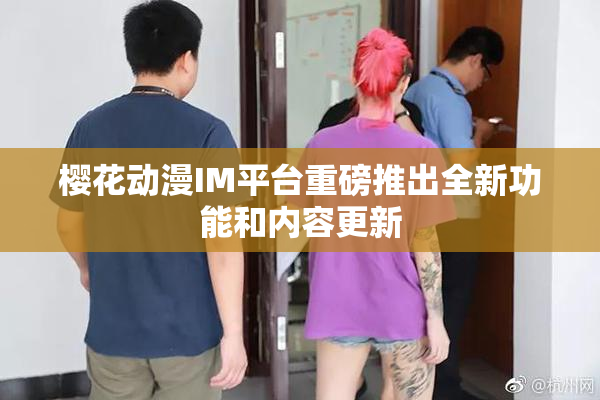 樱花动漫IM平台重磅推出全新功能和内容更新
