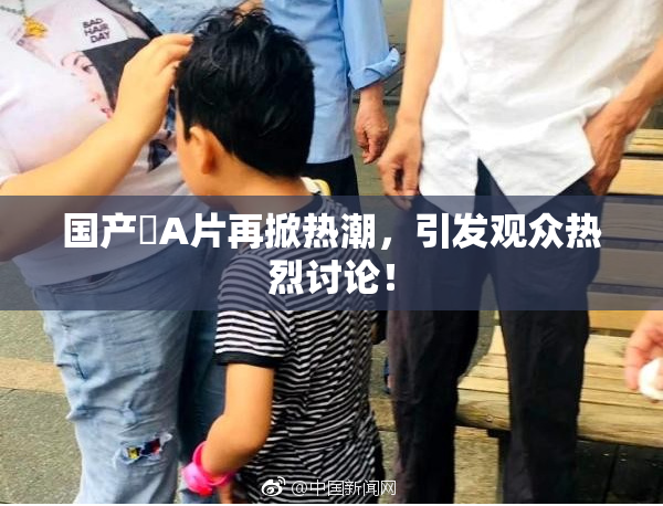 国产婬A片再掀热潮，引发观众热烈讨论！