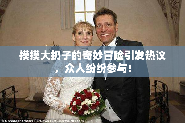 摸摸大扔子的奇妙冒险引发热议，众人纷纷参与！