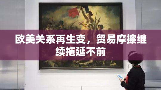 欧美关系再生变，贸易摩擦继续拖延不前