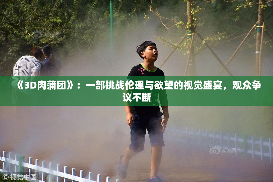 《3D肉蒲团》：一部挑战伦理与欲望的视觉盛宴，观众争议不断