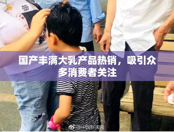 国产丰满大乳产品热销，吸引众多消费者关注