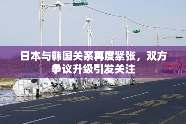 日本与韩国关系再度紧张，双方争议升级引发关注