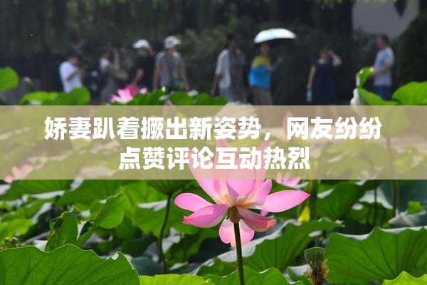 娇妻趴着撅出新姿势，网友纷纷点赞评论互动热烈