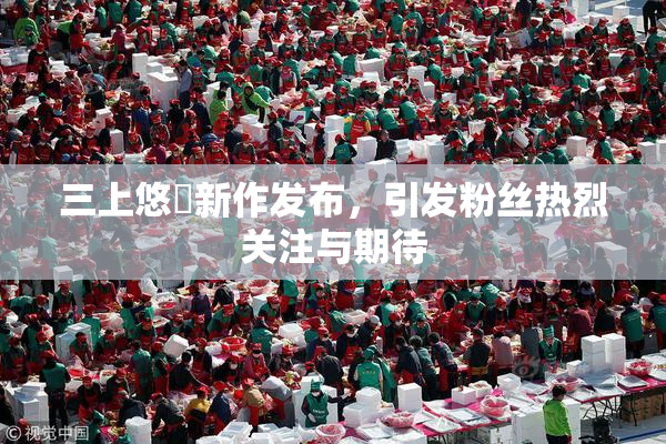 三上悠亜新作发布，引发粉丝热烈关注与期待