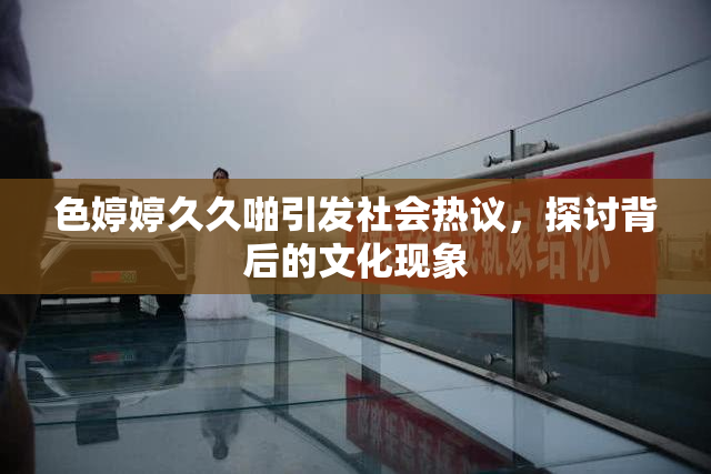 色婷婷久久啪引发社会热议，探讨背后的文化现象