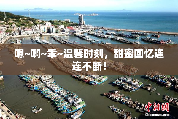 嗯~啊~乖~温馨时刻，甜蜜回忆连连不断！