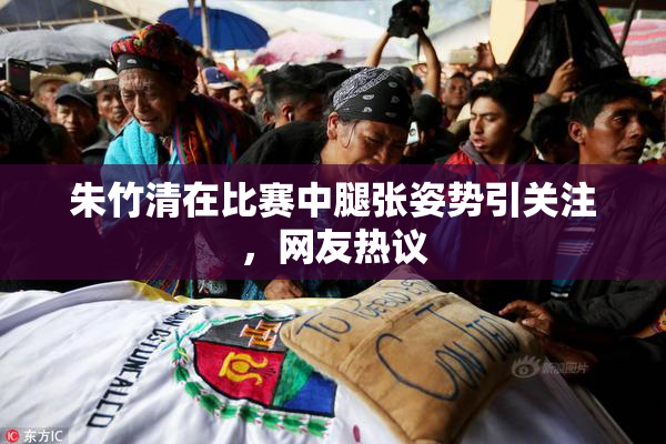 朱竹清在比赛中腿张姿势引关注，网友热议