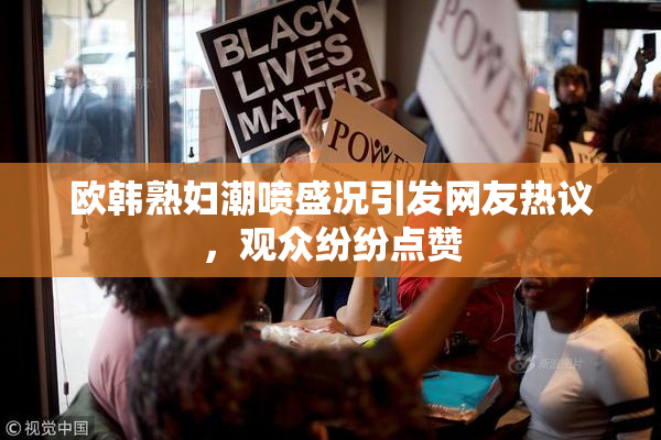 欧韩熟妇潮喷盛况引发网友热议，观众纷纷点赞