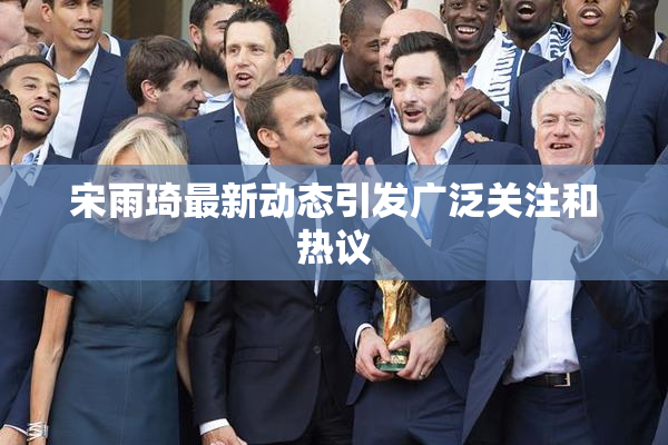 宋雨琦最新动态引发广泛关注和热议