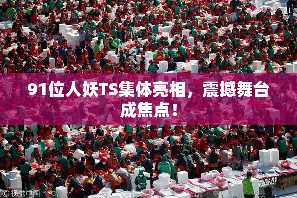91位人妖TS集体亮相，震撼舞台成焦点！