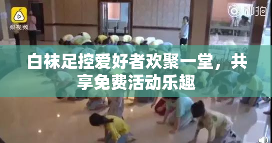 白袜足控爱好者欢聚一堂，共享免费活动乐趣