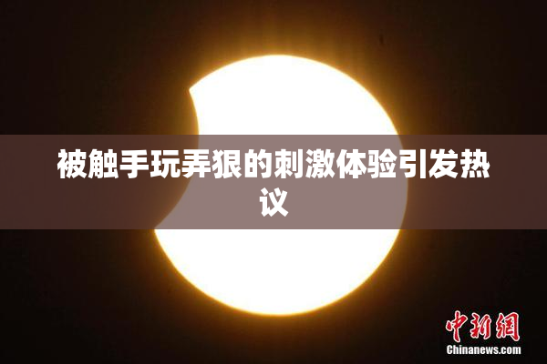 被触手玩弄狠的刺激体验引发热议