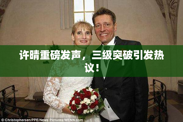 许晴重磅发声，三级突破引发热议！