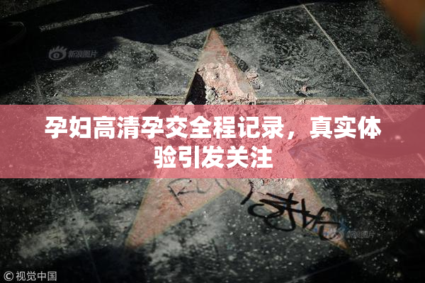 孕妇高清孕交全程记录，真实体验引发关注