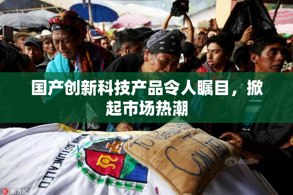 国产创新科技产品令人瞩目，掀起市场热潮