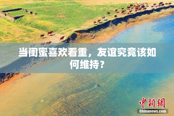 当闺蜜喜欢看重，友谊究竟该如何维持？