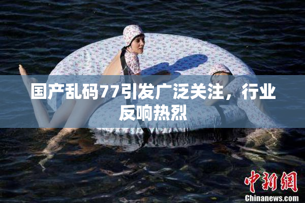 国产乱码77引发广泛关注，行业反响热烈