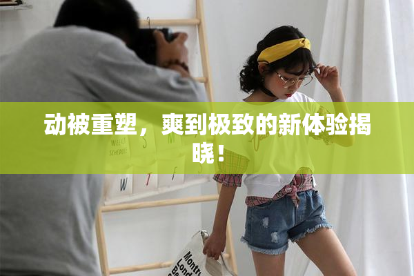 动被重塑，爽到极致的新体验揭晓！