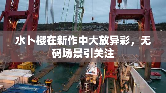 水卜樱在新作中大放异彩，无码场景引关注