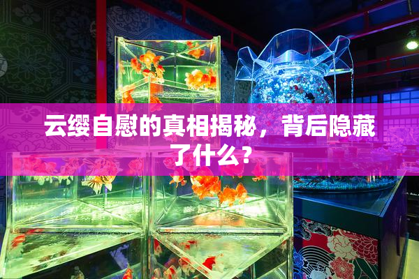 云缨自慰的真相揭秘，背后隐藏了什么？