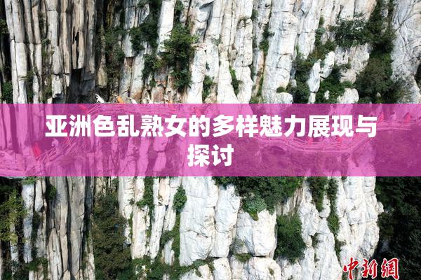 亚洲色乱熟女的多样魅力展现与探讨