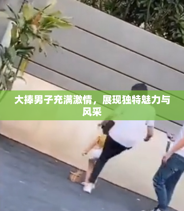 大捧男子充满激情，展现独特魅力与风采