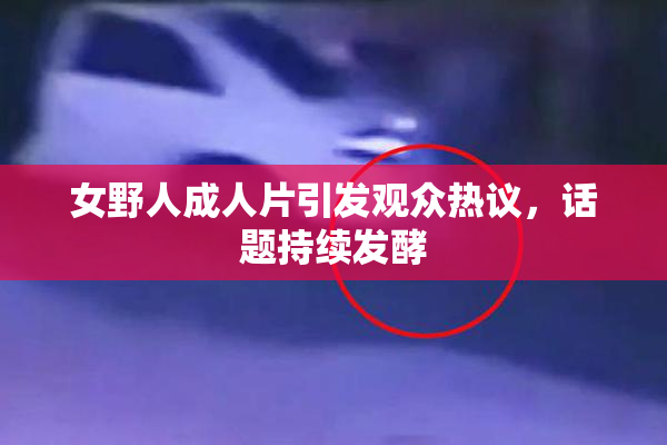女野人成人片引发观众热议，话题持续发酵