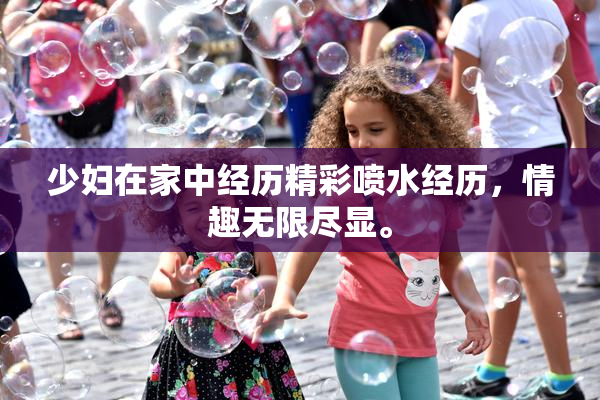 少妇在家中经历精彩喷水经历，情趣无限尽显。