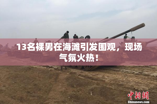 13名裸男在海滩引发围观，现场气氛火热！
