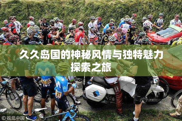 久久岛国的神秘风情与独特魅力探索之旅