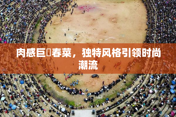 肉感巨凥春菜，独特风格引领时尚潮流