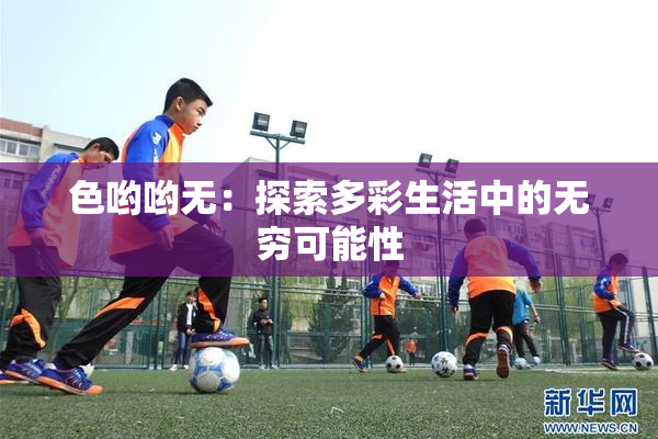 色哟哟无：探索多彩生活中的无穷可能性
