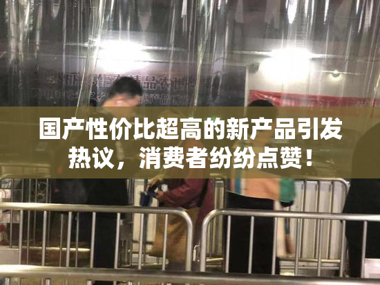 国产性价比超高的新产品引发热议，消费者纷纷点赞！