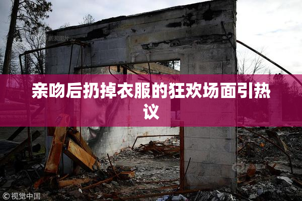 亲吻后扔掉衣服的狂欢场面引热议