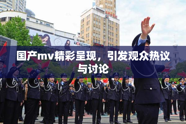 国产mv精彩呈现，引发观众热议与讨论