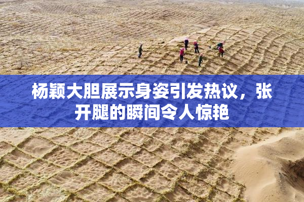 杨颖大胆展示身姿引发热议，张开腿的瞬间令人惊艳