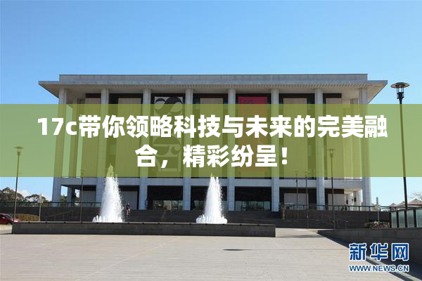17c带你领略科技与未来的完美融合，精彩纷呈！