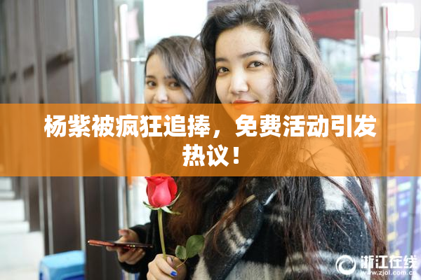 杨紫被疯狂追捧，免费活动引发热议！