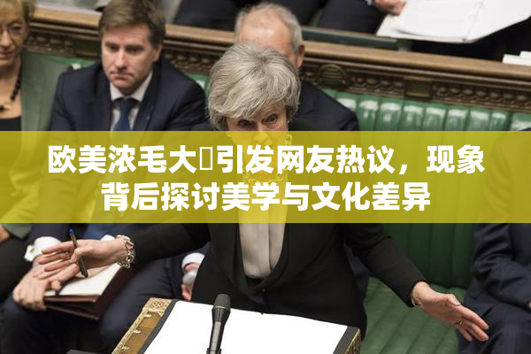 欧美浓毛大泬引发网友热议，现象背后探讨美学与文化差异