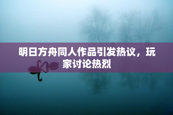 明日方舟同人作品引发热议，玩家讨论热烈