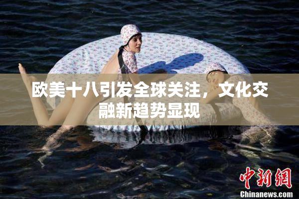 欧美十八引发全球关注，文化交融新趋势显现