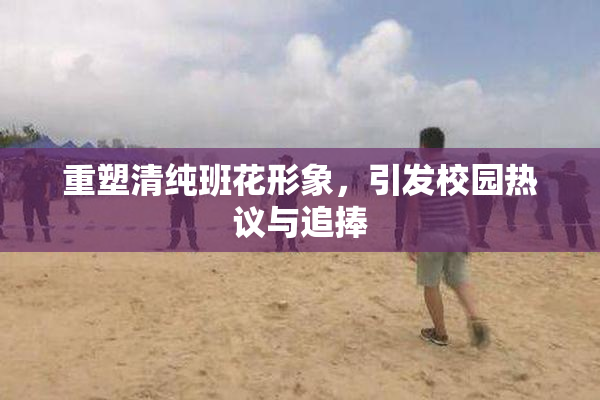 重塑清纯班花形象，引发校园热议与追捧