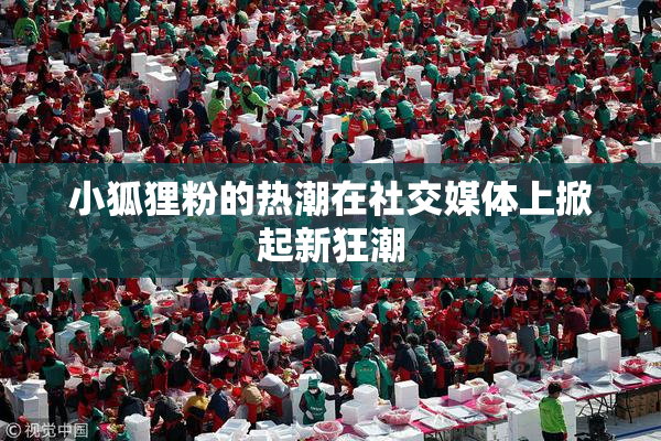 小狐狸粉的热潮在社交媒体上掀起新狂潮