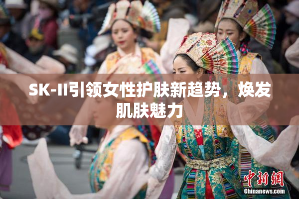 SK-II引领女性护肤新趋势，焕发肌肤魅力