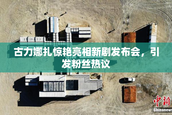 古力娜扎惊艳亮相新剧发布会，引发粉丝热议