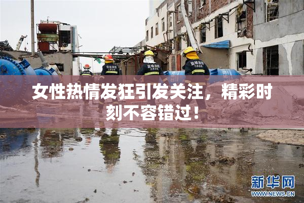 女性热情发狂引发关注，精彩时刻不容错过！