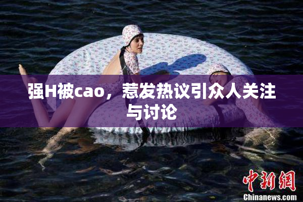强H被cao，惹发热议引众人关注与讨论