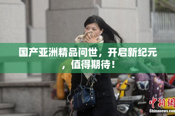 国产亚洲精品问世，开启新纪元，值得期待！
